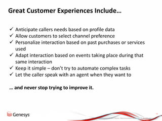 © 2013, Genesys Telecommunications Laboratories, Inc. All rights reserved.
11
Great Customer Experiences Include…
 Anticipate callers needs based on profile data
 Allow customers to select channel preference
 Personalize interaction based on past purchases or services
used
 Adapt interaction based on events taking place during that
same interaction
 Keep it simple – don’t try to automate complex tasks
 Let the caller speak with an agent when they want to
… and never stop trying to improve it.
 