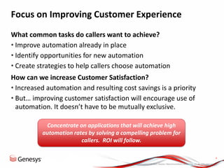 © 2013, Genesys Telecommunications Laboratories, Inc. All rights reserved.
4
What common tasks do callers want to achieve?
• Improve automation already in place
• Identify opportunities for new automation
• Create strategies to help callers choose automation
How can we increase Customer Satisfaction?
• Increased automation and resulting cost savings is a priority
• But… improving customer satisfaction will encourage use of
automation. It doesn’t have to be mutually exclusive.
Concentrate on applications that will achieve high
automation rates by solving a compelling problem for
callers. ROI will follow.
Focus on Improving Customer Experience
 
