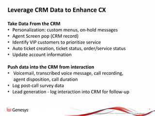 © 2013, Genesys Telecommunications Laboratories, Inc. All rights reserved.
6
Leverage CRM Data to Enhance CX
Take Data From the CRM
• Personalization: custom menus, on-hold messages
• Agent Screen pop (CRM record)
• Identify VIP customers to prioritize service
• Auto ticket creation, ticket status, order/service status
• Update account information
Push data into the CRM from interaction
• Voicemail, transcribed voice message, call recording,
agent disposition, call duration
• Log post-call survey data
• Lead generation - log interaction into CRM for follow-up
 