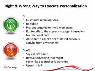 © 2013, Genesys Telecommunications Laboratories, Inc. All rights reserved.
7
Right & Wrong Way to Execute Personalization
Do
• Customize menu options
• Be subtle
• Present targeted on-hold messaging
• Route calls to the appropriate agent based on
transactional data
• Anticipate a caller’s needs based previous
activity from any channel
Don’t
• Say caller’s name
• Reveal something that might
seem like big brother is watching
• Upsell in IVR
 
