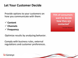 © 2013, Genesys Telecommunications Laboratories, Inc. All rights reserved.
8
Let Your Customer Decide
Provide options to your customers on
how you communicate with them:
 Content
 Channels
 Frequency
•Optimize results by analyzing behavior.
Comply with business rules, external
regulations and customer preferences.
75% of consumers
want to decide
how they are
contacted
1
1
Forrester Research
 
