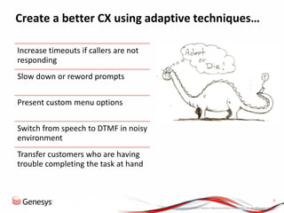 © 2013, Genesys Telecommunications Laboratories, Inc. All rights reserved.
9
Create a better CX using adaptive techniques…
Increase timeouts if callers are not
responding
Slow down or reword prompts
Present custom menu options
Switch from speech to DTMF in noisy
environment
Transfer customers who are having
trouble completing the task at hand
 