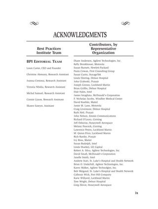 S                                                                             S
                        ACKNOWLEDGMENTS
                                                     Contributors, by
        Best Practices                                Representative
        Institute Team                                 Organization

BPI EDITORIAL TEAM                      Diane Anderson, Agilent Technologies, Inc.
                                        Kelly Brookhouse, Motorola
Louis Carter, CEO and Founder           Susan Burnett, Hewlett-Packard
                                        Paula Cowan, First Consulting Group
Christine Alemany, Research Assistant   Susan Curtis, StorageTek
                                        Linda Deering, Delnor Hospital
Joanna Centona, Research Assistant      John Graboski, Praxair
                                        Joseph Grenny, Lockheed Martin
Victoria Nbidia, Research Assistant
                                        Brian Grifﬁn, Delnor Hospital
                                        Dale Halm, Intel
Michal Samuel, Research Assistant
                                        James Intagliata, McDonald’s Corporation
Connie Liauw, Research Assistant        F. Nicholas Jacobs, Windber Medical Center
                                        David Kuehler, Mattel
Shawn Sawyer, Assistant                 Jamie M. Lane, Motorola
                                        Craig Livermore, Delnor Hospital
                                        Ruth Neil, Praxair
                                        John Nelson, Emmis Communications
                                        Richard O’Leary, Corning
                                        Jeff Osborne, Honeywell Aerospace
                                        Melany Peacock, Corning
                                        Lawrence Peters, Lockheed Martin
                                        M. Quinn Price, Lockheed Martin
                                        Rich Rardin, Praxair
                                        Ivy Ross, Mattel
                                        Susan Rudolph, Intel
                                        Linda Sharkey, GE Capital
                                        Robert A. Silva, Agilent Technologies, Inc.
                                        David Small, McDonald’s Corporation
                                        Janelle Smith, Intel
                                        Andrew Starr, St. Luke’s Hospital and Health Network
                                        Brian O. Underhill, Agilent Technologies, Inc.
                                        Karen Walker, Agilent Technolgies, Inc.
                                        Bob Weigand, St. Luke’s Hospital and Health Network
                                        Calhoun Wick, Fort Hill Company
                                        Karie Willyerd, Lockheed Martin
                                        Tom Wright, Delnor Hospital
                                        Greg Zlevor, Honeywell Aerospace


                                                                                               ix
 
