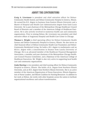 78 BEST PRACTICES IN LEADERSHIP DEVELOPMENT AND ORGANIZATION CHANGE

                             ABOUT THE CONTRIBUTORS
    Craig A. Livermore is president and chief executive ofﬁcer for Delnor-
    Community Health System and Delnor-Community Hospital in Geneva, Illinois.
    He earned his B.S. degree in business from Eastern Illinois University and a
    Master of Hospital and Health Care Administration degree from Saint Louis
    University. He is past-chairman of the Metropolitan Chicago Healthcare Council
    Board of Directors and a member of the American College of Healthcare Exec-
    utives. He is also actively involved in numerous health care and community
    organizations. Prior to joining Delnor, Mr. Livermore was president and chief
    executive ofﬁcer of Augustana Hospital and Health Care Center in Chicago.
    Thomas L. Wright is chief operating ofﬁcer for Delnor-Community Health
    System and Delnor-Community Hospital in Geneva, Illinois. He also serves as
    chief ﬁnancial ofﬁcer of Delnor-Community Health Care Foundation and Delnor-
    Community Residential Living. He holds a B.S. degree in mathematics and an
    M.B.A. degree with a concentration in ﬁnance from Loyola University of
    Chicago. He is an advanced member of the Healthcare Financial Management
    Association, a member and past chairman of the Metropolitan Chicago Health-
    care Council Finance Committee, and a Diplomat of the American College of
    Healthcare Executives. Mr. Wright is also very active in supporting local health
    care and community organizations.
    Linda Deering is vice president and chief nursing ofﬁcer for Delnor-Community
    Hospital in Geneva, Illinois. She holds a B.A. degree from Northern Illinois
    University, and an M.S. degree from Northern Illinois University. She is an active
    member of the American Organization of Nurse Executives, Illinois Organiza-
    tion of Nurse Leaders, and Illinois Coalition for Nursing Resources. In addition to
    her work at Delnor, she works with other hospitals across the nation to facilitate
    organizational excellence and culture transformation.
 