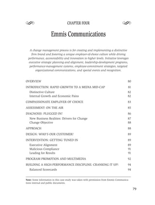 S                                  CHAPTER FOUR
                                                                                   S
                     Emmis Communications

   A change management process is for creating and implementing a distinctive
    ﬁrm brand and fostering a unique employer-of-choice culture while driving
  performance, accountability and innovation to higher levels. Initiative leverages
  executive strategic planning and alignment, leadership-development programs,
   performance-management systems, employee-commitment strategies, targeted
        organizational communications, and special events and recognition.


OVERVIEW                                                                                80
INTRODUCTION: RAPID GROWTH TO A MEDIA MID-CAP                                           81
   Distinctive Culture                                                                  82
   Internal Growth and Economic Pains                                                   82
COMPASSIONATE EMPLOYER OF CHOICE                                                        83
ASSESSMENT: ON THE AIR                                                                  85
DIAGNOSIS: PLUGGED IN?                                                                  86
   New Business Realities: Drivers for Change                                           87
   Change Objective                                                                     88
APPROACH                                                                                88
DESIGN: WHO’S OUR CUSTOMER?                                                             89
INTERVENTION: GETTING TUNED IN                                                          89
   Executive Alignment                                                                  89
   Malicious Compliance                                                                 91
   Leading for Results                                                                  91
PROGRAM PROMOTION AND MULTIMEDIA                                                        92
BUILDING A HIGH-PERFORMANCE DISCIPLINE: CRANKING IT UP!                                 94
   Balanced Scorecards                                                                  94


Note: Some information in this case study was taken with permission from Emmis Communica-
tions internal and public documents.

                                                                                             79
 