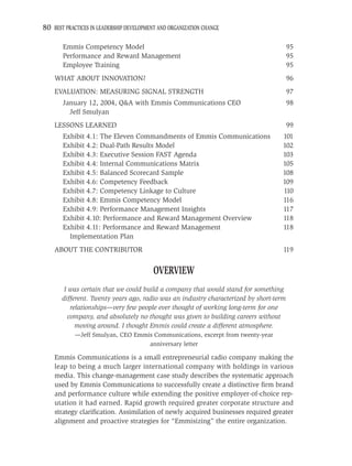 80 BEST PRACTICES IN LEADERSHIP DEVELOPMENT AND ORGANIZATION CHANGE

       Emmis Competency Model                                                           95
       Performance and Reward Management                                                95
       Employee Training                                                                95
    WHAT ABOUT INNOVATION?                                                              96
    EVALUATION: MEASURING SIGNAL STRENGTH                                               97
       January 12, 2004, Q&A with Emmis Communications CEO                              98
         Jeff Smulyan
    LESSONS LEARNED                                                                     99
       Exhibit 4.1: The Eleven Commandments of Emmis Communications                 101
       Exhibit 4.2: Dual-Path Results Model                                         102
       Exhibit 4.3: Executive Session FAST Agenda                                   103
       Exhibit 4.4: Internal Communications Matrix                                  105
       Exhibit 4.5: Balanced Scorecard Sample                                       108
       Exhibit 4.6: Competency Feedback                                             109
       Exhibit 4.7: Competency Linkage to Culture                                   110
       Exhibit 4.8: Emmis Competency Model                                          116
       Exhibit 4.9: Performance Management Insights                                 117
       Exhibit 4.10: Performance and Reward Management Overview                     118
       Exhibit 4.11: Performance and Reward Management                              118
         Implementation Plan
    ABOUT THE CONTRIBUTOR                                                           119


                                          OVERVIEW
        I was certain that we could build a company that would stand for something
       different. Twenty years ago, radio was an industry characterized by short-term
           relationships—very few people ever thought of working long-term for one
          company, and absolutely no thought was given to building careers without
             moving around. I thought Emmis could create a different atmosphere.
            —Jeff Smulyan, CEO Emmis Communications, excerpt from twenty-year
                                   anniversary letter

    Emmis Communications is a small entrepreneurial radio company making the
    leap to being a much larger international company with holdings in various
    media. This change-management case study describes the systematic approach
    used by Emmis Communications to successfully create a distinctive ﬁrm brand
    and performance culture while extending the positive employer-of-choice rep-
    utation it had earned. Rapid growth required greater corporate structure and
    strategy clariﬁcation. Assimilation of newly acquired businesses required greater
    alignment and proactive strategies for “Emmisizing” the entire organization.
 