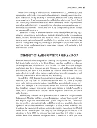 EMMIS COMMUNICATIONS   81

   Under the leadership of a visionary and entrepreneurial CEO, Jeff Smulyan, the
organization undertook a process of further deﬁning its strategies, corporate struc-
ture, and culture. Using a variety of processes, Emmis drove clarity and focus
companywide to drive business results and build the distinctive Emmis Brand
and culture. In partnership with Results-Based Leadership, Emmis implemented a
cascading and collaborative process of focus, education, communication, and per-
formance accountability. The initiative used many change techniques and focused
on a systemwide approach.
   The lessons learned at Emmis Communications are important for any orga-
nization undergoing a major change initiative that affects the organization’s
brand, culture, performance, and business results. Companies experiencing
rapid growth, overcoming entitlement behaviors, wanting to drive a distinctive
culture through the company, building an employer-of-choice reputation, or
evolving from a smaller company to a mid-sized company will particularly ﬁnd
these lessons useful.



     INTRODUCTION: RAPID GROWTH TO A MEDIA MID-CAP
Emmis Communications Corporation (Nasdaq: EMMS) is the sixth largest pub-
licly traded radio portfolio in the United States based on total listeners. Emmis
owns eighteen FM and three AM radio stations that serve the nation’s largest
markets of New York, Los Angeles, and Chicago, as well as Phoenix, St. Louis,
Indianapolis, and Terre Haute, Indiana. In addition, Emmis owns two radio
networks, ﬁfteen television stations, regional and specialty magazines, and
ancillary businesses in broadcast sales and publishing.
    Founded in 1980, Emmis Communications launched its ﬁrst radio station,
WENS-FM, in July 1981. As Emmis (the Hebrew word for “truth”) acquired
more radio stations across the nation, it established a reputation for sound oper-
ations and emerged as a radio industry leader and innovator. Emmis was the
ﬁrst broadcast company to own top-rated radio stations in both L.A. and New
York, and it pioneered such concepts as the Rhythmic Top 40 and all-sports
radio formats.
    The company launched its magazine division in 1988 with the purchase of
Indianapolis Monthly, and later acquired magazines such as Texas Monthly and
Los Angeles Magazine. Emmis became a public company in 1994, and moved
into the world of international radio in 1997, when it was awarded a license to
operate a national radio network in Hungary. In 1998, Emmis expanded into
television by buying six television stations in markets throughout the United
States. In the last three years, the company has added properties in each of its
divisions. In ﬁscal 2000, the company invested more than $1.5 billion in acqui-
sitions. Annual net revenues have grown from $140 million in ﬁscal year 1998
 
