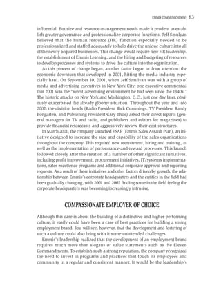 EMMIS COMMUNICATIONS    83

inﬂuential. But size and resource-management needs made it prudent to estab-
lish greater governance and professionalize corporate functions. Jeff Smulyan
believed that the human resource (HR) function especially needed to be
professionalized and staffed adequately to help drive the unique culture into all
of the newly acquired businesses. This change would require new HR leadership,
the establishment of Emmis Learning, and the hiring and budgeting of resources
to develop processes and systems to drive the culture into the organization.
   As this process of change began, another factor began to draw attention: the
economic downturn that developed in 2001, hitting the media industry espe-
cially hard. On September 10, 2001, when Jeff Smulyan was with a group of
media and advertising executives in New York City, one executive commented
that 2001 was the “worst advertising environment he had seen since the 1940s.”
The historic attacks on New York and Washington, D.C., just one day later, obvi-
ously exacerbated the already gloomy situation. Throughout the year and into
2002, the division heads (Radio President Rick Cummings, TV President Randy
Bongarten, and Publishing President Gary Thoe) asked their direct reports (gen-
eral managers for TV and radio, and publishers and editors for magazines) to
provide ﬁnancial reforecasts and aggressively review their cost structures.
   In March 2001, the company launched ESAP (Emmis Sales Assault Plan), an ini-
tiative designed to increase the size and capability of the sales organizations
throughout the company. This required new recruitment, hiring and training, as
well as the implementation of performance-and-reward processes. This launch
followed closely after the creation of a number of other signiﬁcant initiatives,
including proﬁt improvement, procurement initiatives, IT/systems implementa-
tions, sales excellence programs and additional corporate approval-and-reporting
requests. As a result of these initiatives and other factors driven by growth, the rela-
tionship between Emmis’s corporate headquarters and the entities in the ﬁeld had
been gradually changing, with 2001 and 2002 ﬁnding some in the ﬁeld feeling the
corporate headquarters was becoming increasingly intrusive.


                COMPASSIONATE EMPLOYER OF CHOICE
Although this case is about the building of a distinctive and higher-performing
culture, it easily could have been a case of best practices for building a strong
employment brand. You will see, however, that the development and fostering of
such a culture could also bring with it some unintended challenges.
   Emmis’s leadership realized that the development of an employment brand
requires much more than slogans or value statements such as the Eleven
Commandments. To establish such a strong reputation, the company recognized
the need to invest in programs and practices that touch its employees and
community in a regular and consistent manner. It would be the leadership’s
 