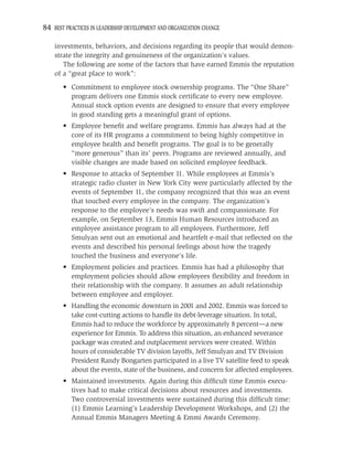 84 BEST PRACTICES IN LEADERSHIP DEVELOPMENT AND ORGANIZATION CHANGE

    investments, behaviors, and decisions regarding its people that would demon-
    strate the integrity and genuineness of the organization’s values.
       The following are some of the factors that have earned Emmis the reputation
    of a “great place to work”:
       • Commitment to employee stock ownership programs. The “One Share”
         program delivers one Emmis stock certiﬁcate to every new employee.
         Annual stock option events are designed to ensure that every employee
         in good standing gets a meaningful grant of options.
       • Employee beneﬁt and welfare programs. Emmis has always had at the
         core of its HR programs a commitment to being highly competitive in
         employee health and beneﬁt programs. The goal is to be generally
         “more generous” than its’ peers. Programs are reviewed annually, and
         visible changes are made based on solicited employee feedback.
       • Response to attacks of September 11. While employees at Emmis’s
         strategic radio cluster in New York City were particularly affected by the
         events of September 11, the company recognized that this was an event
         that touched every employee in the company. The organization’s
         response to the employee’s needs was swift and compassionate. For
         example, on September 13, Emmis Human Resources introduced an
         employee assistance program to all employees. Furthermore, Jeff
         Smulyan sent out an emotional and heartfelt e-mail that reﬂected on the
         events and described his personal feelings about how the tragedy
         touched the business and everyone’s life.
       • Employment policies and practices. Emmis has had a philosophy that
         employment policies should allow employees ﬂexibility and freedom in
         their relationship with the company. It assumes an adult relationship
         between employee and employer.
       • Handling the economic downturn in 2001 and 2002. Emmis was forced to
         take cost-cutting actions to handle its debt-leverage situation. In total,
         Emmis had to reduce the workforce by approximately 8 percent—a new
         experience for Emmis. To address this situation, an enhanced severance
         package was created and outplacement services were created. Within
         hours of considerable TV division layoffs, Jeff Smulyan and TV Division
         President Randy Bongarten participated in a live TV satellite feed to speak
         about the events, state of the business, and concern for affected employees.
       • Maintained investments. Again during this difﬁcult time Emmis execu-
         tives had to make critical decisions about resources and investments.
         Two controversial investments were sustained during this difﬁcult time:
         (1) Emmis Learning’s Leadership Development Workshops, and (2) the
         Annual Emmis Managers Meeting & Emmi Awards Ceremony.
 