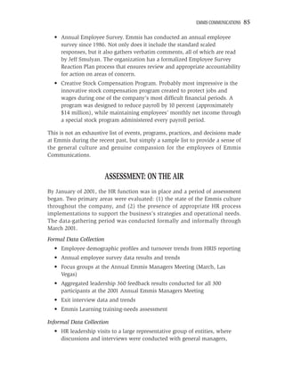 EMMIS COMMUNICATIONS   85

  • Annual Employee Survey. Emmis has conducted an annual employee
    survey since 1986. Not only does it include the standard scaled
    responses, but it also gathers verbatim comments, all of which are read
    by Jeff Smulyan. The organization has a formalized Employee Survey
    Reaction Plan process that ensures review and appropriate accountability
    for action on areas of concern.
  • Creative Stock Compensation Program. Probably most impressive is the
    innovative stock compensation program created to protect jobs and
    wages during one of the company’s most difﬁcult ﬁnancial periods. A
    program was designed to reduce payroll by 10 percent (approximately
    $14 million), while maintaining employees’ monthly net income through
    a special stock program administered every payroll period.

This is not an exhaustive list of events, programs, practices, and decisions made
at Emmis during the recent past, but simply a sample list to provide a sense of
the general culture and genuine compassion for the employees of Emmis
Communications.


                         ASSESSMENT: ON THE AIR
By January of 2001, the HR function was in place and a period of assessment
began. Two primary areas were evaluated: (1) the state of the Emmis culture
throughout the company, and (2) the presence of appropriate HR process
implementations to support the business’s strategies and operational needs.
The data-gathering period was conducted formally and informally through
March 2001.
Formal Data Collection
  • Employee demographic proﬁles and turnover trends from HRIS reporting
  • Annual employee survey data results and trends
  • Focus groups at the Annual Emmis Managers Meeting (March, Las
    Vegas)
  • Aggregated leadership 360 feedback results conducted for all 300
    participants at the 2001 Annual Emmis Managers Meeting
  • Exit interview data and trends
  • Emmis Learning training-needs assessment

Informal Data Collection
  • HR leadership visits to a large representative group of entities, where
    discussions and interviews were conducted with general managers,
 