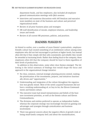 86 BEST PRACTICES IN LEADERSHIP DEVELOPMENT AND ORGANIZATION CHANGE

          department heads, and key employees; also included all-employee
          general communication meetings with Q&A sessions
       • Interviews and numerous discussions with Jeff Smulyan and executive
         team members on state of the business and culture and perceived
         organizational needs
       • Review of all prior business plans and strategies
       • HR staff identiﬁcation of morale, employee-relations, and leadership
         issues and trends
       • Review of all current HR processes, policies, and practices.


                               DIAGNOSIS: PLUGGED IN?
    As hinted to earlier, over a number of years Emmis’s paternalistic, employee-
    friendly culture had created something of an entitlement culture among some
    employees who did not feel encouraged to perform at higher levels, but instead
    often felt that if they simply did their jobs consistently and reliably they would
    be rewarded at increasing levels. Rather than feeling loyal to the company, these
    employees often felt that the company should be loyal to them regardless of
    their levels of productivity.
       In addition to this observation, some other clear themes emerged. The fol-
    lowing is the initial summary of ﬁndings that would shape the focus and
    approach to the organizational change initiative:
       • No clear, common, internal strategic planning process existed, making
         the prioritization of the investments, projects, and initiatives function-
         ally driven and “opportunistic.”
       • Understanding and integration of the culture throughout the organiza-
         tion was greatly mixed. Most of the newly acquired businesses did not
         have a working understanding of, or buy-in for, the Eleven Command-
         ments and Emmis culture.
       • The executive team had mixed interpretations and beliefs of the busi-
         ness investment priorities, as well as the Emmis culture and Eleven
         Commandments.
       • The divisions and entities preferred to operate as independent bodies,
         whereas the corporate strategy was increasingly focused on gaining cost
         advantages and synergies through centralization and business
         involvement.
       • There was general concern about the negative effects of growth (risk of
         losing small-family company feel) and about the standardization,
 