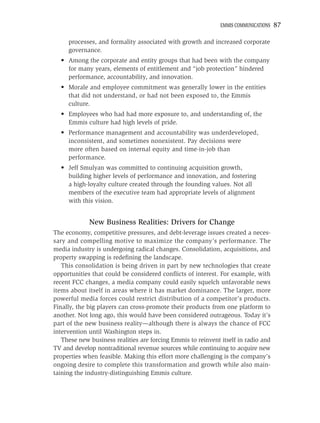 EMMIS COMMUNICATIONS   87

     processes, and formality associated with growth and increased corporate
     governance.
  • Among the corporate and entity groups that had been with the company
    for many years, elements of entitlement and “job protection” hindered
    performance, accountability, and innovation.
  • Morale and employee commitment was generally lower in the entities
    that did not understand, or had not been exposed to, the Emmis
    culture.
  • Employees who had had more exposure to, and understanding of, the
    Emmis culture had high levels of pride.
  • Performance management and accountability was underdeveloped,
    inconsistent, and sometimes nonexistent. Pay decisions were
    more often based on internal equity and time-in-job than
    performance.
  • Jeff Smulyan was committed to continuing acquisition growth,
    building higher levels of performance and innovation, and fostering
    a high-loyalty culture created through the founding values. Not all
    members of the executive team had appropriate levels of alignment
    with this vision.


             New Business Realities: Drivers for Change
The economy, competitive pressures, and debt-leverage issues created a neces-
sary and compelling motive to maximize the company’s performance. The
media industry is undergoing radical changes. Consolidation, acquisitions, and
property swapping is redeﬁning the landscape.
   This consolidation is being driven in part by new technologies that create
opportunities that could be considered conﬂicts of interest. For example, with
recent FCC changes, a media company could easily squelch unfavorable news
items about itself in areas where it has market dominance. The larger, more
powerful media forces could restrict distribution of a competitor’s products.
Finally, the big players can cross-promote their products from one platform to
another. Not long ago, this would have been considered outrageous. Today it’s
part of the new business reality—although there is always the chance of FCC
intervention until Washington steps in.
   These new business realities are forcing Emmis to reinvent itself in radio and
TV and develop nontraditional revenue sources while continuing to acquire new
properties when feasible. Making this effort more challenging is the company’s
ongoing desire to complete this transformation and growth while also main-
taining the industry-distinguishing Emmis culture.
 