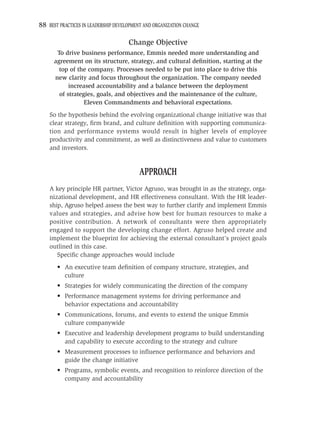 88 BEST PRACTICES IN LEADERSHIP DEVELOPMENT AND ORGANIZATION CHANGE

                                     Change Objective
       To drive business performance, Emmis needed more understanding and
      agreement on its structure, strategy, and cultural deﬁnition, starting at the
        top of the company. Processes needed to be put into place to drive this
      new clarity and focus throughout the organization. The company needed
            increased accountability and a balance between the deployment
        of strategies, goals, and objectives and the maintenance of the culture,
                  Eleven Commandments and behavioral expectations.
    So the hypothesis behind the evolving organizational change initiative was that
    clear strategy, ﬁrm brand, and culture deﬁnition with supporting communica-
    tion and performance systems would result in higher levels of employee
    productivity and commitment, as well as distinctiveness and value to customers
    and investors.


                                          APPROACH
    A key principle HR partner, Victor Agruso, was brought in as the strategy, orga-
    nizational development, and HR effectiveness consultant. With the HR leader-
    ship, Agruso helped assess the best way to further clarify and implement Emmis
    values and strategies, and advise how best for human resources to make a
    positive contribution. A network of consultants were then appropriately
    engaged to support the developing change effort. Agruso helped create and
    implement the blueprint for achieving the external consultant’s project goals
    outlined in this case.
       Speciﬁc change approaches would include
       • An executive team deﬁnition of company structure, strategies, and
         culture
       • Strategies for widely communicating the direction of the company
       • Performance management systems for driving performance and
         behavior expectations and accountability
       • Communications, forums, and events to extend the unique Emmis
         culture companywide
       • Executive and leadership development programs to build understanding
         and capability to execute according to the strategy and culture
       • Measurement processes to inﬂuence performance and behaviors and
         guide the change initiative
       • Programs, symbolic events, and recognition to reinforce direction of the
         company and accountability
 