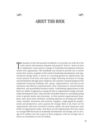 S                                                                         S
                       ABOUT THIS BOOK




     he purpose of this best practices handbook is to provide you with all of the

T    most current and necessary elements and practical “how-to” advice on how
     to implement a best practice change or leadership development initiative
within your organization. The handbook was created to provide you a current
twenty-ﬁrst century snapshot of the world of leadership development and orga-
nizational change today. It serves as a learning ground for organization and
social systems of all sizes and types to begin reducing resistance to change
and development through more employee and customer-centered programs that
emphasize consensus building; self-, group, organizational, and one-on-one
awareness and effective communication; clear connections to overall business
objectives; and quantiﬁable business results. Contributing organizations in this
book are widely recognized as among the best in organization change and lead-
ership development today. They provide invaluable lessons in succeeding during
crisis or growth modes and economies. As best practice organizational cham-
pions, they share many attributes, including openness to learning and collabo-
ration, humility, innovation and creativity, integrity, a high regard for people’s
needs and perspectives, and a passion for change. Most of all, these are the
organizations who have invested in human capital, the most important asset
inside of organizations today. And these are the organizations that have spent
on average $500 thousand on leadership development and change, and an aver-
age of $1 million over the course of their programs, with an average rate of
return on investment of over $2 million.

                                                                                     xi
 