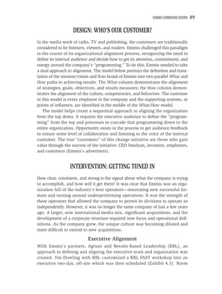 EMMIS COMMUNICATIONS   89

                   DESIGN: WHO’S OUR CUSTOMER?
In the media work of radio, TV and publishing, the customers are traditionally
considered to be listeners, viewers, and readers. Emmis challenged this paradigm
in the course of its organizational alignment process, recognizing the need to
deﬁne its internal audience and decide how to get its attention, commitment, and
energy around the company’s “programming.” To do this, Emmis needed to take
a dual approach to alignment. The model below portrays the deﬁnition and trans-
lation of the mission/vision and ﬁrm brand of Emmis into two parallel What and
How paths to achieving results. The What column demonstrates the alignment
of strategies, goals, objectives, and results measures; the How column demon-
strates the alignment of the culture, competencies, and behaviors. The customer
in this model is every employee in the company and the supporting systems, or
points of inﬂuence, are identiﬁed in the middle of the What/How model.
    The model helps create a sequential approach to aligning the organization
from the top down. It requires the executive audience to deﬁne the “program-
ming” from the top and processes to cascade that programming down to the
entire organization. Opportunity exists in the process to get audience feedback
to ensure some level of collaboration and listening to the voice of the internal
customer. The true “customers” of this change initiative are those who gain
value through the success of the initiative: CEO Smulyan, investors, employees,
and customers (Emmis’s advertisers).


                 INTERVENTION: GETTING TUNED IN
How clear, consistent, and strong is the signal about what the company is trying
to accomplish, and how will it get there? It was clear that Emmis was an orga-
nization full of the industry’s best operators—innovating new successful for-
mats and turning around underperforming operations. It was the strength of
these operators that allowed the company to permit its divisions to operate so
independently. However, it was no longer the same company of just a few years
ago. A larger, now international media mix, signiﬁcant acquisitions, and the
development of a corporate structure required new focus and operational deﬁ-
nitions. As the company grew, the unique culture was becoming diluted and
more difﬁcult to extend to new acquisitions.

                           Executive Alignment
With Emmis’s partners, Agruso and Results-Based Leadership (RBL), an
approach to deﬁning and aligning the executive team and organization was
created. Jim Dowling with RBL customized a RBL FAST workshop into an
executive two-day, off-site which was then scheduled (Exhibit 4.3). Norm
 