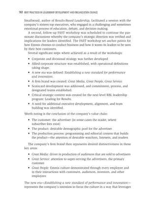 90 BEST PRACTICES IN LEADERSHIP DEVELOPMENT AND ORGANIZATION CHANGE

    Smallwood, author of Results-Based Leadership, facilitated a session with the
    company’s sixteen top executives, who engaged in a challenging and sometimes
    emotional process of education, debate, and decision making.
       A second, follow-up FAST workshop was scheduled to continue the pas-
    sionate discussions whereby the company’s strategic direction was veriﬁed and
    implications for leaders identiﬁed. The FAST workshop set anchor points for
    how Emmis chooses to conduct business and how it wants its leaders to be seen
    by their best customers.
       Several signiﬁcant steps where achieved as a result of the workshops:
       • Corporate and divisional strategy was further developed
       • Allied corporate structure was established, with operational deﬁnitions
         taking shape.
       • A new era was deﬁned: Establishing a new standard for performance
         and innovation.
       • A ﬁrm brand was created: Great Media, Great People, Great Service.
       • Scorecard development was addressed, and commitment, process, and
         designated teams established.
       • Critical strategic content was created for the next-level RBL leadership
         program: Leading for Results.
       • A need for additional executive development, alignment, and team
         building was identiﬁed.
    Worth noting is the conclusion of the company’s value chain:
       • The customer: the advertiser (in some cases the reader, where
         subscriber fees exist)
       • The product: desirable demographic pool for the advertiser
       • The production process: programming and editorial content that builds
         the product—the attention of desirable watchers, listeners, and readers

      The company’s ﬁrm brand then represents desired distinctiveness in these
    key areas:
       • Great Media: driver in production of audiences that are sold to advertisers
       • Great Service: attention to super-serving the advertisers, the primary
         customer
       • Great People: Emmis culture demonstrated through every employee and
         in their interactions with customers, audiences, investors, and other
         employees

    The new era—Establishing a new standard of performance and innovation—
    represents the company’s intention to focus the culture in a way that leverages
 