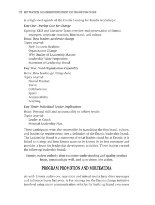 92 BEST PRACTICES IN LEADERSHIP DEVELOPMENT AND ORGANIZATION CHANGE

    is a high-level agenda of the Emmis Leading for Results workshops:
    Day One: Develop Case for Change
    Opening: CEO and Executive Team overview and presentation of Emmis
       strategies, corporate structure, ﬁrm brand, and culture
    Focus: How leaders accelerate change
    Topics covered:
       New Business Realities
       Organization Change
       Why Quality of Leadership Matters
       Leadership Value Proposition
       Statement of Leadership Brand
    Day Two: Build Organization Capability
    Focus: How leaders get things done
    Topics covered:
       Shared Mindset
       Talent
       Collaboration
       Speed
       Accountability
       Learning
    Day Three: Individual Leader Implications
    Focus: Personal skill and accountability to deliver results
    Topics covered:
       Leader as Coach
       Personal Leadership Plan
    These participants were also responsible for translating the ﬁrm brand, culture,
    and leadership requirements into a deﬁnition of the Emmis leadership brand.
    The Leadership Brand is a statement of what leaders stand for at Emmis; it is
    linked to strategy and how Emmis wants to be known by its best customers and
    provides a focus for leadership development activities. These leaders created
    the following leadership brand:
      Emmis leaders embody deep customer understanding and quality product
               focus, communicate well, and turn vision into action.

                   PROGRAM PROMOTION AND MULTIMEDIA
    As with Emmis audiences, repetition and mixed media help drive messages
    and inﬂuence buyer behavior. A key strategy for the Emmis change initiative
    involved using many communication vehicles for building brand awareness
 