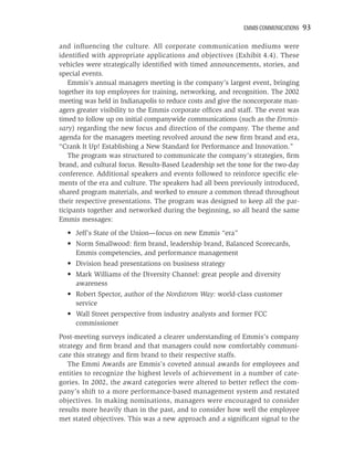 EMMIS COMMUNICATIONS   93

and inﬂuencing the culture. All corporate communication mediums were
identiﬁed with appropriate applications and objectives (Exhibit 4.4). These
vehicles were strategically identiﬁed with timed announcements, stories, and
special events.
   Emmis’s annual managers meeting is the company’s largest event, bringing
together its top employees for training, networking, and recognition. The 2002
meeting was held in Indianapolis to reduce costs and give the noncorporate man-
agers greater visibility to the Emmis corporate ofﬁces and staff. The event was
timed to follow up on initial companywide communications (such as the Emmis-
sary) regarding the new focus and direction of the company. The theme and
agenda for the managers meeting revolved around the new ﬁrm brand and era,
“Crank It Up! Establishing a New Standard for Performance and Innovation.”
   The program was structured to communicate the company’s strategies, ﬁrm
brand, and cultural focus. Results-Based Leadership set the tone for the two-day
conference. Additional speakers and events followed to reinforce speciﬁc ele-
ments of the era and culture. The speakers had all been previously introduced,
shared program materials, and worked to ensure a common thread throughout
their respective presentations. The program was designed to keep all the par-
ticipants together and networked during the beginning, so all heard the same
Emmis messages:
  • Jeff’s State of the Union—focus on new Emmis “era”
  • Norm Smallwood: ﬁrm brand, leadership brand, Balanced Scorecards,
    Emmis competencies, and performance management
  • Division head presentations on business strategy
  • Mark Williams of the Diversity Channel: great people and diversity
    awareness
  • Robert Spector, author of the Nordstrom Way: world-class customer
    service
  • Wall Street perspective from industry analysts and former FCC
    commissioner
Post-meeting surveys indicated a clearer understanding of Emmis’s company
strategy and ﬁrm brand and that managers could now comfortably communi-
cate this strategy and ﬁrm brand to their respective staffs.
   The Emmi Awards are Emmis’s coveted annual awards for employees and
entities to recognize the highest levels of achievement in a number of cate-
gories. In 2002, the award categories were altered to better reﬂect the com-
pany’s shift to a more performance-based management system and restated
objectives. In making nominations, managers were encouraged to consider
results more heavily than in the past, and to consider how well the employee
met stated objectives. This was a new approach and a signiﬁcant signal to the
 