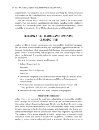 94 BEST PRACTICES IN LEADERSHIP DEVELOPMENT AND ORGANIZATION CHANGE

    organization. The executive team spent hours reviewing the nominations and
    made objective, fact-based decisions about the winners, which were previously
    more emotionally based.
       The 2002 Annual Report introduced the new ﬁrm brand to the investor com-
    munity. This was another signiﬁcant step in clearly signaling to the employees
    that this was the new focus of Emmis and the commitment was strong. Emmis
    would be known for its Great Media, Great Service, and Great People.



                BUILDING A HIGH-PERFORMANCE DISCIPLINE:
                            CRANKING IT UP!
    A clear need for a stronger performance and accountability discipline was appar-
    ent. From the executive team to front-line employees, opportunities existed to
    improve clarity about what was expected of them and development of an appro-
    priate level of accountability and recognition. Now that the strategies were in
    place, the Balanced Scorecards and performance management systems would
    be developed.
       The new performance system would consist of
       • Balanced scorecards for
          Corporate
          Corporate functional groups
          Divisions
       • Developed competency model that combined strategically needed attrib-
         utes, behaviors needed to off-set gaps, and Eleven Commandment
         reinforcement
       • New individual performance documents that combine “what” and
         “how” goals and objectives and behavioral competencies.
       • Performance based stock and merit compensation programs.

                                   Balanced Scorecards
    A key process for focusing the strategies and creating accountability would be
    built through the balanced scorecard. Results-Based Leadership consultants
    (including balanced scorecard pioneer, Rich Lynch) facilitated a process that
    built on the work that the executive team had completed. Teams were identiﬁed
    for each scorecard to be developed at corporate and divisional levels. Teams were
    made up of managers and key contributors within their respective organizations.
    The makeup of the teams was critical in the change process; competent and
    inﬂuential formal and informal leaders were sought out. The teams spent sev-
    eral days in workshops and participated in a number of follow-up events to
 