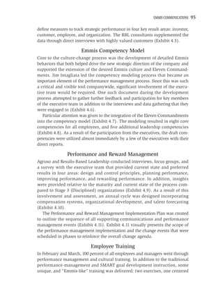 EMMIS COMMUNICATIONS   95

deﬁne measures to track strategic performance in four key result areas: investor,
customer, employee, and organization. The RBL consultants supplemented the
data through direct interviews with highly valued customers (Exhibit 4.5).

                        Emmis Competency Model
Core to the culture-change process was the development of detailed Emmis
behaviors that both helped drive the new strategic direction of the company and
supported the extension of the desired Emmis culture and Eleven Command-
ments. Jim Intagliata led the competency modeling process that became an
important element of the performance management process. Since this was such
a critical and visible tool companywide, signiﬁcant involvement of the execu-
tive team would be required. One such document during the development
process attempted to gather further feedback and participation for key members
of the executive team in addition to the interviews and data gathering that they
were engaged in (Exhibit 4.6).
   Particular attention was given to the integration of the Eleven Commandments
into the competency model (Exhibit 4.7). The modeling resulted in eight core
competencies for all employees, and ﬁve additional leadership competencies
(Exhibit 4.8). As a result of the participation from the executives, the draft com-
petencies were utilized almost immediately by a few of the executives with their
direct reports.

                Performance and Reward Management
Agruso and Results-Based Leadership conducted interviews, focus groups, and
a survey with the executive team that provided current state and preferred
results in four areas: design and control principles, planning performance,
improving performance, and rewarding performance. In addition, insights
were provided relative to the maturity and current state of the process com-
pared to Stage 3 (Disciplined) organizations (Exhibit 4.9). As a result of this
involvement and assessment, an annual cycle was designed incorporating
compensation systems, organizational development, and talent forecasting
(Exhibit 4.10).
   The Performance and Reward Management Implementation Plan was created
to outline the sequence of all supporting communications and performance
management events (Exhibit 4.11). Exhibit 4.11 visually presents the scope of
the performance management implementation and the change events that were
scheduled in phases to reinforce the overall change agenda.

                             Employee Training
In February and March, 100 percent of all employees and managers went through
performance management and cultural training. In addition to the traditional
performance-management and SMART goal development instruction, some
unique, and “Emmis-like” training was delivered: two exercises, one centered
 