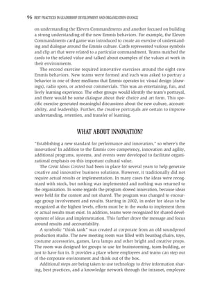 96 BEST PRACTICES IN LEADERSHIP DEVELOPMENT AND ORGANIZATION CHANGE

    on understanding the Eleven Commandments and another focused on building
    a strong understanding of the new Emmis behaviors. For example, the Eleven
    Commandments card game was introduced to create an exercise of understand-
    ing and dialogue around the Emmis culture. Cards represented various symbols
    and clip art that were related to a particular commandment. Teams matched the
    cards to the related value and talked about examples of the values at work in
    their environments.
       The second exercise required innovative exercises around the eight core
    Emmis behaviors. New teams were formed and each was asked to portray a
    behavior in one of three mediums that Emmis operates in: visual design (draw-
    ings), radio spots, or acted-out commercials. This was an entertaining, fun, and
    lively learning experience. The other groups would identify the team’s portrayal,
    and there would be some dialogue about their choice and art form. This spe-
    ciﬁc exercise generated meaningful discussions about the new culture, account-
    ability, and leadership. Further, the creative portrayals are certain to improve
    understanding, retention, and transfer of learning.


                              WHAT ABOUT INNOVATION?
    “Establishing a new standard for performance and innovation,” so where’s the
    innovation? In addition to the Emmis core competency, innovation and agility,
    additional programs, systems, and events were developed to facilitate organi-
    zational emphasis on this important cultural value.
       The Great Ideas Contest had been in place for several years to help generate
    creative and innovative business solutions. However, it traditionally did not
    require actual results or implementation. In many cases the ideas were recog-
    nized with stock, but nothing was implemented and nothing was returned to
    the organization. In some regards the program slowed innovation, because ideas
    were held for the contest and not shared. The program was changed to encour-
    age group involvement and results. Starting in 2002, in order for ideas to be
    recognized at the highest levels, efforts must be in the works to implement them
    or actual results must exist. In addition, teams were recognized for shared devel-
    opment of ideas and implementation. This further drove the message and focus
    around results and accountability.
       A symbolic “think tank” was created at corporate from an old soundproof
    production studio. The new meeting room was ﬁlled with beanbag chairs, toys,
    costume accessories, games, lava lamps and other bright and creative props.
    The room was designed for groups to use for brainstorming, team-building, or
    just to have fun in. It provides a place where employees and teams can step out
    of the corporate environment and think out of the box.
       Additional steps are being taken to use technology to drive information shar-
    ing, best practices, and a knowledge network through the intranet, employee
 
