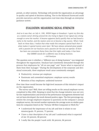 EMMIS COMMUNICATIONS   97

portals, or other systems. Technology will provide the organization an advantage
in quality and speed of decision making. Ties to the Balanced Scorecard could
provide executives and the organization real-time data through an enterprise
guidance system.


           EVALUATION: MEASURING SIGNAL STRENGTH
And so it was that, on July 4, 1981, WENS began to broadcast. I spent my ﬁrst day
as a station owner driving around the city trying to ﬁgure if our signal was strong
enough to serve the market. It became apparent fairly quickly that we had found a
niche in the market, and the station went on to become a big success. When I look
  back on those days, I realize that what made this company special back then is
 what makes it special twenty years later: We have always attracted great people
   with a passion for our business and a passion for the way we operate. If there
    has been one consistent theme from that ﬁrst night until today, it has been
             that EMMIS stands for a different way of doing business.
                                  —Jeff Smulyan

The question now is whether a “different way of doing business” was integrated
throughout the organization. Smulyan had consistently demanded through this
process that employees be “all on one page” and “know what is expected of
them from their manager.” During the development of the corporate and divi-
sional scorecards, three employee result areas consistently emerged:
  • Productivity: revenue per employee
  • Passionate and committed employees: employee survey results
  • Retention of key employees: undesired turnover
Over time these would become the high-level measures of this initiative’s impact
on the organization.
   The survey says? Well, there are telling results on the annual employee survey
completed in May 2002. Keeping in mind that the change initiative was not very
far into implementation and several of the performance management elements had
not yet been developed, the result showed positive signs. The ﬁrst percentage rep-
resents the average employee response to questions on the company’s annual
employee survey; the second number represents the average score on similar ques-
tions for companies listed on the “Fortune 100 Best Companies to Work For.”
  • I understand the importance of my job and how it relates to our
    mission/goals: 91 percent, 73 percent
  • I have a clear description of my job and I understand what is expected
    of me: 83 percent, 88 percent
  • I really like the people I work with: 86 percent, 84 percent
 