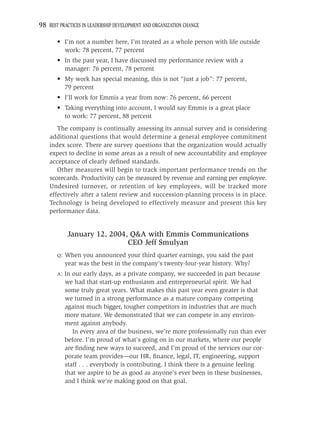 98 BEST PRACTICES IN LEADERSHIP DEVELOPMENT AND ORGANIZATION CHANGE

       • I’m not a number here, I’m treated as a whole person with life outside
         work: 78 percent, 77 percent
       • In the past year, I have discussed my performance review with a
         manager: 76 percent, 78 percent
       • My work has special meaning, this is not “just a job”: 77 percent,
         79 percent
       • I’ll work for Emmis a year from now: 76 percent, 66 percent
       • Taking everything into account, I would say Emmis is a great place
         to work: 77 percent, 88 percent
       The company is continually assessing its annual survey and is considering
    additional questions that would determine a general employee commitment
    index score. There are survey questions that the organization would actually
    expect to decline in some areas as a result of new accountability and employee
    acceptance of clearly deﬁned standards.
       Other measures will begin to track important performance trends on the
    scorecards. Productivity can be measured by revenue and earning per employee.
    Undesired turnover, or retention of key employees, will be tracked more
    effectively after a talent review and succession-planning process is in place.
    Technology is being developed to effectively measure and present this key
    performance data.


             January 12, 2004, Q&A with Emmis Communications
                              CEO Jeff Smulyan
       Q:   When you announced your third quarter earnings, you said the past
            year was the best in the company’s twenty-four-year history. Why?
       A:   In our early days, as a private company, we succeeded in part because
            we had that start-up enthusiasm and entrepreneurial spirit. We had
            some truly great years. What makes this past year even greater is that
            we turned in a strong performance as a mature company competing
            against much bigger, tougher competitors in industries that are much
            more mature. We demonstrated that we can compete in any environ-
            ment against anybody.
               In every area of the business, we’re more professionally run than ever
            before. I’m proud of what’s going on in our markets, where our people
            are ﬁnding new ways to succeed, and I’m proud of the services our cor-
            porate team provides—our HR, ﬁnance, legal, IT, engineering, support
            staff . . . everybody is contributing. I think there is a genuine feeling
            that we aspire to be as good as anyone’s ever been in these businesses,
            and I think we’re making good on that goal.
 