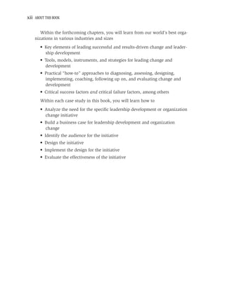 xii ABOUT THIS BOOK


       Within the forthcoming chapters, you will learn from our world’s best orga-
    nizations in various industries and sizes
       • Key elements of leading successful and results-driven change and leader-
         ship development
       • Tools, models, instruments, and strategies for leading change and
         development
       • Practical “how-to” approaches to diagnosing, assessing, designing,
         implementing, coaching, following up on, and evaluating change and
         development
       • Critical success factors and critical failure factors, among others
       Within each case study in this book, you will learn how to
       • Analyze the need for the speciﬁc leadership development or organization
         change initiative
       • Build a business case for leadership development and organization
         change
       • Identify the audience for the initiative
       • Design the initiative
       • Implement the design for the initiative
       • Evaluate the effectiveness of the initiative
 