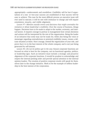 100 BEST PRACTICES IN LEADERSHIP DEVELOPMENT AND ORGANIZATION CHANGE

     appropriately—undercommit and overdeliver. Credibility will be lost if expec-
     tations of a one- or two-year success are established or that success will be
     easy to achieve. This may be the most difﬁcult process an executive team will
     ever need to execute; it will be met with resistance to change and will require
     consistency, tenacity, and visible alignment.
        Lesson #7—Monitor outside events and decisions that might contradict the
     initiative or dilute leadership’s credibility. Over the course of business, things
     happen. Decisions have to be made to adapt to the market, economy, and inter-
     nal factors. It requires courage to portray to management how certain decisions
     and actions will be interpreted by the rest of the organization. Being the leader
     of an initiative that some may not be ready for, while also being the voice or
     messenger regarding contradictions or potential credibility issues, creates a del-
     icate situation at times. Have courage, remind the organization of your role, and
     prove that it is in the best interest of the whole company and is not just being
     generated by self-interest.
        Lesson #8—Do not let politics get in the way. Ensure corporate functions are
     focused on what is best for the company, not on functional agendas, politics,
     or leadership egos. Such an initiative must include a strategic and proactive
     alignment of the corporate functions. It would be prudent to acknowledge and
     respect the internal pecking order and provide special attention to the internal
     opinion leaders. The creation of positive corporate results will speak for them-
     selves later in the change initiative. Work to be the example of selﬂess leader-
     ship in the best interest of the corporation.
 