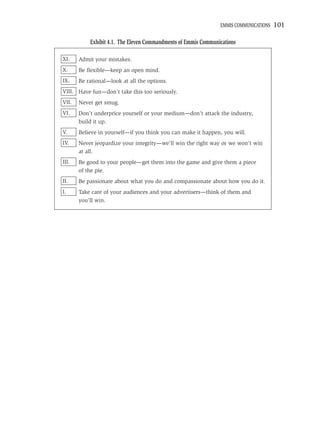 EMMIS COMMUNICATIONS   101

           Exhibit 4.1. The Eleven Commandments of Emmis Communications

XI.    Admit your mistakes.
X.     Be ﬂexible—keep an open mind.
IX.    Be rational—look at all the options.
VIII. Have fun—don’t take this too seriously.
VII.   Never get smug.
VI.    Don’t underprice yourself or your medium—don’t attack the industry,
       build it up.
V.     Believe in yourself—if you think you can make it happen, you will.
IV.    Never jeopardize your integrity—we’ll win the right way or we won’t win
       at all.
III.   Be good to your people—get them into the game and give them a piece
       of the pie.
II.    Be passionate about what you do and compassionate about how you do it.
I.     Take care of your audiences and your advertisers—think of them and
       you’ll win.
 