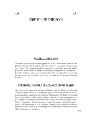 S                                                                        S
                 HOW TO USE THIS BOOK




                       PRACTICAL APPLICATION
This book contains step-by-step approaches, tools, instruments, models, and
practices for implementing the entire process of leadership development
and change. The components of this book can be practically leveraged within
your work environment to enable a leadership development or change initia-
tive. The exhibits, forms, and instruments at the back of each chapter may
be used within the classroom or by your organization development team or
learners.



   WORKSHOPS, SEMINARS, OR ADVANCED DEGREE CLASSES
The case studies, tools, and research within this book are ideal for students of
advanced degree courses in management, organization development and behav-
ior, or social and organizational psychology. In addition, this book can be used
by any senior vice president, vice president, director, or program manager who
is in charge of leadership development and change for his or her organization.
Teams of managers—project manager, program managers, organization devel-
opment (OD) designers, or other program designers and trainers—should use
the case studies in this book as starting points and benchmarks for the success
of the organization’s initiatives.
                                                                                   xiii
 