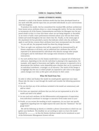 EMMIS COMMUNICATIONS   109

                            Exhibit 4.6. Competency Feedback

                            EMMIS ATTRIBUTE MODEL
Attached is a draft of the Emmis Attribute model that has been developed based on
our work with RBL and the input that you provided individually in your conversations
with Jim Intagliata.
    To produce this model, Jim has streamlined the standard RBL attribute architecture
from twenty-seven attributes down to a more manageable twelve. He has also worked
to incorporate all of the Emmis Commandments and Rules for Managers into the pro-
posed model so that it is clear that these values are not being forgotten or discarded
as we work to build a more performance-oriented culture (you will see these items
bolded and noted throughout the text where they ﬁt). Finally, on the initial page of
the attachment he has provided a matrix that indicates which roles the attributes
apply to and the key reasons these attributes have been incorporated into the model.
    As you will see, the proposed model has these key design features:
1. There are eight core attributes that will be expected to be demonstrated by all
   Emmis employees at all levels, and an additional four attributes that will be
   expected to be demonstrated by individuals who directly manage other people
   (managers) and by individuals who manage entire divisions or functions
   (executives).
2. For each attribute that is in the Emmis model there is a separate set of behavioral
   indicators, depending on the role the individual is playing in the organization. For
   example, with regard to Innovation and Agility, what someone is expected to do to
   demonstrate this attribute varies depending upon whether they are in a position of
   an individual contributor, a manager, or an executive. The intent of this design is
   to highlight that the way in which people are expected to add value to the organi-
   zation changes over time as they grow and advance in their career.

                              What We Need From You
In order to reﬁne and ﬁnalize this model we would greatly appreciate your input.
Please take the time to read through the model and consider the following questions
as you do:
• Do you feel that any of the attributes included in the model are unnecessary and
  add no value?
• Are there any important attributes that you feel are not represented at all in the
  model and need to be added?
• As you read each attribute, do the differentiation and progression of expectation
  from individual contributor to manager to executive levels make sense to you?
• Finally, as you review the wording of each competency, do you have any speciﬁc
  suggestions regarding how we might express the same idea but “Emmisize” the lan-
  guage more?
    We will be following up shortly to schedule a phone conversation in which we can
gather your feedback. The deadline we are working to meet is to have the model
ﬁnalized by _________ so that the Emmis Attribute model can be introduced as part
of the Performance Management System roll-out.
 