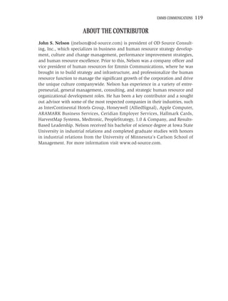EMMIS COMMUNICATIONS   119

                      ABOUT THE CONTRIBUTOR
John S. Nelson (jnelson@od-source.com) is president of OD Source Consult-
ing, Inc., which specializes in business and human resource strategy develop-
ment, culture and change management, performance improvement strategies,
and human resource excellence. Prior to this, Nelson was a company ofﬁcer and
vice president of human resources for Emmis Communications, where he was
brought in to build strategy and infrastructure, and professionalize the human
resource function to manage the signiﬁcant growth of the corporation and drive
the unique culture companywide. Nelson has experience in a variety of entre-
preneurial, general management, consulting, and strategic human resource and
organizational development roles. He has been a key contributor and a sought
out advisor with some of the most respected companies in their industries, such
as InterContinental Hotels Group, Honeywell (AlliedSignal), Apple Computer,
ARAMARK Business Services, Ceridian Employer Services, Hallmark Cards,
HarvestMap Systems, Medtronic, PeopleStrategy, 1.0 & Company, and Results-
Based Leadership. Nelson received his bachelor of science degree at Iowa State
University in industrial relations and completed graduate studies with honors
in industrial relations from the University of Minnesota’s Carlson School of
Management. For more information visit www.od-source.com.
 