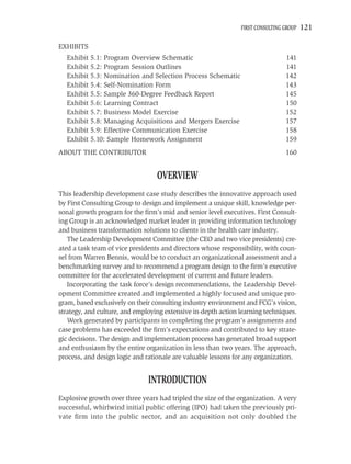 FIRST CONSULTING GROUP   121

EXHIBITS
  Exhibit 5.1: Program Overview Schematic                                       141
  Exhibit 5.2: Program Session Outlines                                         141
  Exhibit 5.3: Nomination and Selection Process Schematic                       142
  Exhibit 5.4: Self-Nomination Form                                             143
  Exhibit 5.5: Sample 360-Degree Feedback Report                                145
  Exhibit 5.6: Learning Contract                                                150
  Exhibit 5.7: Business Model Exercise                                          152
  Exhibit 5.8: Managing Acquisitions and Mergers Exercise                       157
  Exhibit 5.9: Effective Communication Exercise                                 158
  Exhibit 5.10: Sample Homework Assignment                                      159
ABOUT THE CONTRIBUTOR                                                           160


                                  OVERVIEW
This leadership development case study describes the innovative approach used
by First Consulting Group to design and implement a unique skill, knowledge per-
sonal growth program for the ﬁrm’s mid and senior level executives. First Consult-
ing Group is an acknowledged market leader in providing information technology
and business transformation solutions to clients in the health care industry.
   The Leadership Development Committee (the CEO and two vice presidents) cre-
ated a task team of vice presidents and directors whose responsibility, with coun-
sel from Warren Bennis, would be to conduct an organizational assessment and a
benchmarking survey and to recommend a program design to the ﬁrm’s executive
committee for the accelerated development of current and future leaders.
   Incorporating the task force’s design recommendations, the Leadership Devel-
opment Committee created and implemented a highly focused and unique pro-
gram, based exclusively on their consulting industry environment and FCG’s vision,
strategy, and culture, and employing extensive in-depth action learning techniques.
   Work generated by participants in completing the program’s assignments and
case problems has exceeded the ﬁrm’s expectations and contributed to key strate-
gic decisions. The design and implementation process has generated broad support
and enthusiasm by the entire organization in less than two years. The approach,
process, and design logic and rationale are valuable lessons for any organization.


                               INTRODUCTION
Explosive growth over three years had tripled the size of the organization. A very
successful, whirlwind initial public offering (IPO) had taken the previously pri-
vate ﬁrm into the public sector, and an acquisition not only doubled the
 
