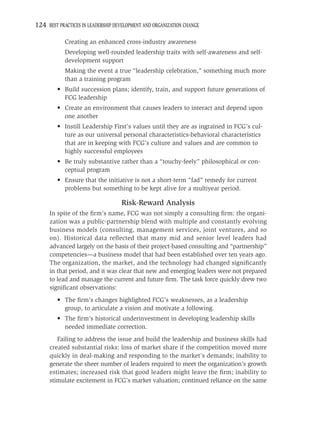 124 BEST PRACTICES IN LEADERSHIP DEVELOPMENT AND ORGANIZATION CHANGE

            Creating an enhanced cross-industry awareness
            Developing well-rounded leadership traits with self-awareness and self-
            development support
            Making the event a true “leadership celebration,” something much more
            than a training program
         • Build succession plans; identify, train, and support future generations of
           FCG leadership
         • Create an environment that causes leaders to interact and depend upon
           one another
         • Instill Leadership First’s values until they are as ingrained in FCG’s cul-
           ture as our universal personal characteristics-behavioral characteristics
           that are in keeping with FCG’s culture and values and are common to
           highly successful employees
         • Be truly substantive rather than a “touchy-feely” philosophical or con-
           ceptual program
         • Ensure that the initiative is not a short-term “fad” remedy for current
           problems but something to be kept alive for a multiyear period.

                                   Risk-Reward Analysis
     In spite of the ﬁrm’s name, FCG was not simply a consulting ﬁrm: the organi-
     zation was a public-partnership blend with multiple and constantly evolving
     business models (consulting, management services, joint ventures, and so
     on). Historical data reﬂected that many mid and senior level leaders had
     advanced largely on the basis of their project-based consulting and “partnership”
     competencies—a business model that had been established over ten years ago.
     The organization, the market, and the technology had changed signiﬁcantly
     in that period, and it was clear that new and emerging leaders were not prepared
     to lead and manage the current and future ﬁrm. The task force quickly drew two
     signiﬁcant observations:
         • The ﬁrm’s changes highlighted FCG’s weaknesses, as a leadership
           group, to articulate a vision and motivate a following.
         • The ﬁrm’s historical underinvestment in developing leadership skills
           needed immediate correction.
        Failing to address the issue and build the leadership and business skills had
     created substantial risks: loss of market share if the competition moved more
     quickly in deal-making and responding to the market’s demands; inability to
     generate the sheer number of leaders required to meet the organization’s growth
     estimates; increased risk that good leaders might leave the ﬁrm; inability to
     stimulate excitement in FCG’s market valuation; continued reliance on the same
 