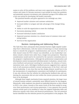 FIRST CONSULTING GROUP   125

names to solve all the problems and meet every opportunity; dilution of FCG’s
culture and vision if it became necessary to go outside for many key positions;
and potentially excessive recruitment costs (potential savings of $16 million over
a four-year period by developing 160 leaders internally).
   The potential beneﬁts and gains appeared to far outweigh any risks:
  • Improved market valuation and customer satisfaction
  • Increased ability to navigate and take advantage of the changes being
    faced
  • Ability to scale the organization to meet the challenge
  • Succession planning vehicle
  • Increased individual (leader) satisfaction
  • Improved associate retention via a shared sense of common vision and
    strong leaders
  • Survival of the organization

            Barriers: Anticipating and Addressing Them
The Task Force then anticipated what potential barriers might impede Leader-
ship First’s effectiveness, with the intent of removing or at least minimizing
them to smooth the program’s implementation and success. The lack of a
fully shared vision for FCG’s future was identiﬁed, as was leadership’s ten-
dency toward a shorter-term rather than a longer-term perspective. These key
considerations would need to be resolved by the executive committee prior to
the program’s implementation. Although the professional compensation and
development system incorporated individual project evaluations, annual evalu-
ation feedback and personal coaching for associates, the absence of instru-
mentation tools, and a 360-degree feedback process suggested that a general
lack of self-awareness probably existed among many of the ﬁrm’s mid and
senior leadership. It was clear that one key design element would have to be
the incorporation of comprehensive assessment and feedback for participants.
It was also obvious that the vehicles for collecting the feedback data and con-
ducting the assessment did not exist within the current processes and would
have to be developed.
   Although these largely mechanical items required attention, the larger issue
of reward systems seemed a potentially more difﬁcult barrier for the program.
Historically, while emphasis was placed on leadership behaviors as they related
to FCG’s core values, rewards at the senior levels of the ﬁrm tended to recog-
nize client performance and revenue generation. It was apparent that reward
systems would need to be modiﬁed to value the targeted leadership skills and
behaviors equally with client and ﬁnancial performance. The last potential
barrier identiﬁed was the selection process for participation in the program. The
 