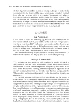 126 BEST PRACTICES IN LEADERSHIP DEVELOPMENT AND ORGANIZATION CHANGE

     selection of participants and the associated message that might be inadvertently
     communicated to the ﬁrm would be highly sensitive and potentially political.
     Those who were selected might be seen as the “heirs apparent,” whereas
     deferred or nonselected participants might feel that they had no future with the
     ﬁrm. The selection and communication processes would have to be objectively
     and carefully managed. Selection criteria would need to be deﬁned and com-
     munication to selectees and nonselectees alike would need to be crafted with
     great sensitivity to ensure proper perspective and encouragement.



                                         ASSESSMENT
                                       Gap Assessment
     In their efforts to assess the leadership gap, the task force conﬁrmed that the
     news was not all bad—in fact, good solid leadership skills were being evidenced
     every day at every level. FCG’s professional compensation and development sys-
     tem had a structured progression of skill and competency career path and com-
     pensation, and personal coaches provided guidance and mentoring for every
     associate at every level. The question was, Would it be enough?
        The task force’s summary analysis yielded the following assessment of FCG’s
     current leadership skills and the gap areas to be addressed (Figure 5.1):


                                  Participant Assessment
     FCG’s professional compensation and development system (PCADs), a
     comprehensive skill and career development ladder, served as an excellent
     foundation for an initial assessment process. Incorporating annual skill evalu-
     ation, formal development planning, and the assignment of a personal coach
     for every associate, the system had provided clear direction and guidance for
     FCG’s associates and also a good perspective on the ﬁrm’s various strengths and
     weaknesses.
        During 1999, using the insights provided by the PCADs and the counsel of
     Warren Bennis, the FCG Leadership Development Committee conducted its own
     assessment of the leadership needs of the ﬁrm. Soliciting input from the ﬁrm’s
     vice presidents at one of its off-site planning meetings, reviewing the overall
     strengths and weaknesses of the organization and its senior-level leaders, and
     then consolidating the internal information for comparison against external
     benchmark knowledge generated a credible working database. This initial
     assessment was later reﬁned by the task force’s work and input from Warren
     Bennis. The actual assessment of individual participants in Leadership First was
     one of the program’s design elements but was not used as an input to the struc-
     turing of the program. Rather, it was initially administered to participants after
     they had been selected and immediately before their attendance in the program,
 