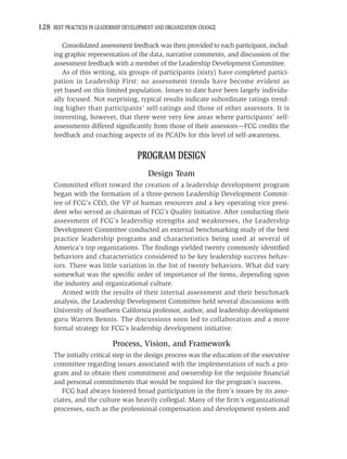 128 BEST PRACTICES IN LEADERSHIP DEVELOPMENT AND ORGANIZATION CHANGE

        Consolidated assessment feedback was then provided to each participant, includ-
     ing graphic representation of the data, narrative comments, and discussion of the
     assessment feedback with a member of the Leadership Development Committee.
        As of this writing, six groups of participants (sixty) have completed partici-
     pation in Leadership First: no assessment trends have become evident as
     yet based on this limited population. Issues to date have been largely individu-
     ally focused. Not surprising, typical results indicate subordinate ratings trend-
     ing higher than participants’ self-ratings and those of other assessors. It is
     interesting, however, that there were very few areas where participants’ self-
     assessments differed signiﬁcantly from those of their assessors—FCG credits the
     feedback and coaching aspects of its PCADs for this level of self-awareness.


                                     PROGRAM DESIGN
                                          Design Team
     Committed effort toward the creation of a leadership development program
     began with the formation of a three-person Leadership Development Commit-
     tee of FCG’s CEO, the VP of human resources and a key operating vice presi-
     dent who served as chairman of FCG’s Quality Initiative. After conducting their
     assessment of FCG’s leadership strengths and weaknesses, the Leadership
     Development Committee conducted an external benchmarking study of the best
     practice leadership programs and characteristics being used at several of
     America’s top organizations. The ﬁndings yielded twenty commonly identiﬁed
     behaviors and characteristics considered to be key leadership success behav-
     iors. There was little variation in the list of twenty behaviors. What did vary
     somewhat was the speciﬁc order of importance of the items, depending upon
     the industry and organizational culture.
        Armed with the results of their internal assessment and their benchmark
     analysis, the Leadership Development Committee held several discussions with
     University of Southern California professor, author, and leadership development
     guru Warren Bennis. The discussions soon led to collaboration and a more
     formal strategy for FCG’s leadership development initiative.

                            Process, Vision, and Framework
     The initially critical step in the design process was the education of the executive
     committee regarding issues associated with the implementation of such a pro-
     gram and to obtain their commitment and ownership for the requisite ﬁnancial
     and personal commitments that would be required for the program’s success.
        FCG had always fostered broad participation in the ﬁrm’s issues by its asso-
     ciates, and the culture was heavily collegial. Many of the ﬁrm’s organizational
     processes, such as the professional compensation and development system and
 