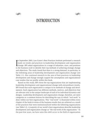 S                                                                          S
                          INTRODUCTION




   n September 2003, Lou Carter’s Best Practices Institute performed a research

I  study on trends and practices in leadership development and organization
   change. BPI asked organizations in a range of industries, sizes, and positions
in the business cycle to identify their top methods of achieving strategic change
and objectives. The study found that there is a strong demand, in particular, in
the following areas of leadership development and organization change (see
Table I.1). Our continual research in the area of best practices in leadership
development and change strongly support the assumptions and organizational
case studies that we proﬁle within this book.
   Based on this study, BPI chose the top organizations that are implementing
leadership development and organizational change with extraordinary results.
BPI found that each organization is unique in its methods of change and devel-
opment. Each organization has different methods, motives, and objectives that
are relevant only to the unique landscape of each of its individual dynamics and
designs. Leadership development and organization change, therefore, are mere
categories or a common lexicon for describing the way in which “real work” is
done within our best organizations. This “real work” is illustrated within every
chapter of the book in terms of the business results that are achieved as a result
of the practices that were institutionalized within the following organizations
(see Table I.2). A majority of our world’s best organizations describe leadership
development and organization change as “the real work of the organization.” In
the past few years, we have seen this shift occur in the ﬁeld of organization

                                                                                     xv
 