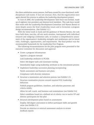 FIRST CONSULTING GROUP   129

the client satisfaction survey process, had been created by cross-functional, multi
disciplinary task teams. It was not unusual, then, that the organization once
again elected this process to address the leadership development project.
   In June of 2000, the Leadership Development Task Force was formed, made
up of eighteen vice president and director-level members. This task force would
then work with the Leadership Development Committee and Warren Bennis to
more deeply assess the ﬁrm’s leadership issues and to formulate a program
design recommendation. (See Exhibit 5.2.)
   With the initial work in hand and the guidance of Warren Bennis, the task
force held three, two-day, off-site work sessions, interspersed with individual
research and subgroup conference calls, to conduct a comprehensive assess-
ment of the organization’s leadership strengths and weaknesses and its future
risks, challenges, opportunities, and requirements. The ﬁnal product was the
recommended framework for the Leadership First Program.
   The following recommendations for the pilot program were presented to the
executive committee for discussion and approval:
  • Create a program infrastructure
     Appoint a program steward
     Link leadership attributes to PCADs
     Select 360-degree tools and classroom training
     Immediately begin using leadership attributes in the recruitment process
  • Implement leadership succession planning incorporating
     Needs assessment and business unit plans
     Compliance with diversity initiatives
  • Structure a nomination and selection process (see Exhibit 5.3)
     Structure nomination process around required FCG leadership
     behaviors
     Publish program guidelines, timelines, and selection processes and
     criteria widely
     Allow for self, coach, and business unit nominations (see Exhibit 5.4)
     Select candidates based on a deﬁned set of criteria: ten to twelve VP and
     director participants for the pilot
  • Structure development plans based on assessments
     Employ 360-degree assessment to deﬁne participant skills and growth
     areas (see Exhibit 5.5)
     Provide an objective or external assessment analysis to review
     feedback reports
 