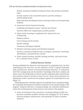 130 BEST PRACTICES IN LEADERSHIP DEVELOPMENT AND ORGANIZATION CHANGE

            Provide assessment feedback training for those who provide assessment
            input
            Include coaches in the assessment process; provide training in
            understanding results
            Build individual development plans involving coaches and incorporating
            feedback
         • Incorporate formal classroom learning
            Leadership development classes—internal and external
            Executive MBA style using business problem projects
         • Utilize Action Learning to supplement the classroom by use
           of Mentoring
            Business projects
            Cross training and job rotation
            Speciﬁc readings
            Continuous 360-degree feedback
         • Reinforce learning in group and individual programs
            Provide a continuous feedback loop via progress assessment, mentoring,
            360-feedback, and performance reviews
         • Utilize alumni functions, periodic learning activities, and social events
           for a continued sense of team

                                  Critical Success Factors
     Having established the objectives and framework for Leadership First, the ﬁnal
     undertaking of the task force was the deﬁnition of FCG’s targeted leadership
     skills and behaviors. Review of external benchmark behaviors, in conjunction
     with FCG’s strategic plan and the members’ knowledge of the ﬁrm’s markets and
     clients, led to the identiﬁcation of eleven speciﬁc leadership skills and behaviors
     that would be critical to the ﬁrm’s future success. These eleven behaviors (in
     alphabetical order) would form the program agenda for Leadership First (see
     Figure 5.2).
        Following executive committee approval of Leadership First’s conceptual design,
     the Leadership Development Committee embarked on the detailed design of the
     program. Using the task force’s conceptual design, the committee deﬁned para-
     meters that would guide the formal structure and content of the program:
         • Active involvement of four executives as training facilitators (CEO; one
           executive committee member, business unit managing VP; VP of human
           resources/program administrator; and operating VP, leader of Quality
           Initiative)
 