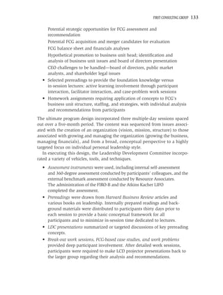 FIRST CONSULTING GROUP   133

     Potential strategic opportunities for FCG assessment and
     recommendation
     Potential FCG acquisition and merger candidates for evaluation
     FCG balance sheet and ﬁnancials analyses
     Hypothetical promotion to business unit head; identiﬁcation and
     analysis of business unit issues and board of directors presentation
     CEO challenges to be handled—board of directors, public market
     analysts, and shareholder legal issues
  • Selected prereadings to provide the foundation knowledge versus
    in-session lectures: active learning involvement through participant
    interaction, facilitator interaction, and case-problem work sessions
  • Homework assignments requiring application of concepts to FCG’s
    business unit structure, stafﬁng, and strategies, with individual analysis
    and recommendations from participants
The ultimate program design incorporated three multiple-day sessions spaced
out over a ﬁve-month period. The content was sequenced from issues associ-
ated with the creation of an organization (vision, mission, structure) to those
associated with growing and managing the organization (growing the business,
managing ﬁnancials), and from a broad, conceptual perspective to a highly
targeted focus on individual personal leadership style.
   In executing this design, the Leadership Development Committee incorpo-
rated a variety of vehicles, tools, and techniques.
  • Assessment instruments were used, including internal self-assessment
    and 360-degree assessment conducted by participants’ colleagues, and the
    external benchmark assessment conducted by Resource Associates.
    The administration of the FIRO-B and the Atkins Kacher LIFO
    completed the assessment.
  • Prereadings were drawn from Harvard Business Review articles and
    various books on leadership. Internally prepared readings and back-
    ground materials were distributed to participants thirty days prior to
    each session to provide a basic conceptual framework for all
    participants and to minimize in-session time dedicated to lectures.
  • LDC presentations summarized or targeted discussions of key prereading
    concepts.
  • Break-out work sessions, FCG-based case studies, and work problems
    provided deep participant involvement. After detailed work sessions,
    participants were required to make LCD projector presentations back to
    the larger group regarding their analysis and recommendations.
 