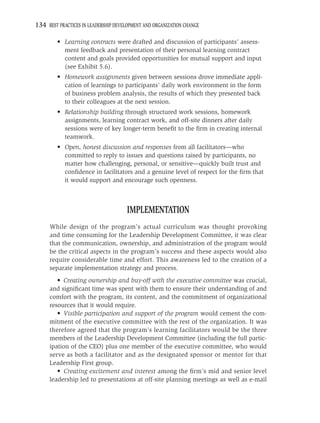 134 BEST PRACTICES IN LEADERSHIP DEVELOPMENT AND ORGANIZATION CHANGE

         • Learning contracts were drafted and discussion of participants’ assess-
           ment feedback and presentation of their personal learning contract
           content and goals provided opportunities for mutual support and input
           (see Exhibit 5.6).
         • Homework assignments given between sessions drove immediate appli-
           cation of learnings to participants’ daily work environment in the form
           of business problem analysis, the results of which they presented back
           to their colleagues at the next session.
         • Relationship building through structured work sessions, homework
           assignments, learning contract work, and off-site dinners after daily
           sessions were of key longer-term beneﬁt to the ﬁrm in creating internal
           teamwork.
         • Open, honest discussion and responses from all facilitators—who
           committed to reply to issues and questions raised by participants, no
           matter how challenging, personal, or sensitive—quickly built trust and
           conﬁdence in facilitators and a genuine level of respect for the ﬁrm that
           it would support and encourage such openness.



                                      IMPLEMENTATION
     While design of the program’s actual curriculum was thought provoking
     and time consuming for the Leadership Development Committee, it was clear
     that the communication, ownership, and administration of the program would
     be the critical aspects in the program’s success and these aspects would also
     require considerable time and effort. This awareness led to the creation of a
     separate implementation strategy and process.
        • Creating ownership and buy-off with the executive committee was crucial,
     and signiﬁcant time was spent with them to ensure their understanding of and
     comfort with the program, its content, and the commitment of organizational
     resources that it would require.
        • Visible participation and support of the program would cement the com-
     mitment of the executive committee with the rest of the organization. It was
     therefore agreed that the program’s learning facilitators would be the three
     members of the Leadership Development Committee (including the full partic-
     ipation of the CEO) plus one member of the executive committee, who would
     serve as both a facilitator and as the designated sponsor or mentor for that
     Leadership First group.
        • Creating excitement and interest among the ﬁrm’s mid and senior level
     leadership led to presentations at off-site planning meetings as well as e-mail
 