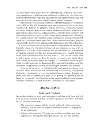 FIRST CONSULTING GROUP   135

and voice mail communiqués from the CEO regarding Leadership First’s ratio-
nale, development, and importance. Additional marketing by executive com-
mittee members to their respective organizations reinforced these messages and
demonstrated the commitment of potential participants’ superiors.
   • Administrative process clarity and fairness added to the program’s acceptance
and credibility. The VPHR was designated as the program administrator, who
would set the path for the program, ﬁnalize processes, administer program
mechanics, integrate tools and processes into FCG’s infrastructure, schedule pro-
gram logistics, presentations, and participants, administer the nomination and
selection process (in conjunction with the Leadership Development and execu-
tive committees), provide verbal and written notiﬁcation to all selected or deferred
applicants, administer assessment tools, consolidate feedback input, prepare
assessment feedback reports, and conduct feedback discussion with participants.
   • A self-nomination process incorporating the completion of documents pro-
ﬁling the nominee’s education, background, and experience, along with an
explanation of why he or she should be selected over others and a description
of what the nominee hoped to gain from participation, was required. Although
much of this information was available from FCG ﬁles, the self-nomination
(which required concurrence from the nominee’s business unit head), along
with the self-assessment versus the targeted FCG leadership behaviors, pro-
vided key information to the Leadership Development Committee about the
nominee’s self-perception, writing ability, thought processes, and maturity.
   • Selection of ten to twelve participants for each group was based on a
review of all self-nominations and assessments by the Leadership Development
Committee, consideration of cross organizational representation, diversity rep-
resentation, and the immediacy of need for the participant’s growth, based on
his or her current role. The Committee’s ﬁnal recommendation for participation
was then submitted to the FCG Executive Committee for concurrence.


                             LESSONS LEARNED
                            Participant Feedback
Bearing in mind that the participant population is still very small, input solicited
from graduates indicates that they found three particular aspects of Leadership
First to have the most impact:
  • The assessment process, with its breadth and depth of assessment and
    feedback, was felt to be the single most effective aspect of the program
    for all participants.
  • Relevant and applicable FCG-based case studies for analysis was most
    impressive to participants. Many participants said they had attended
 