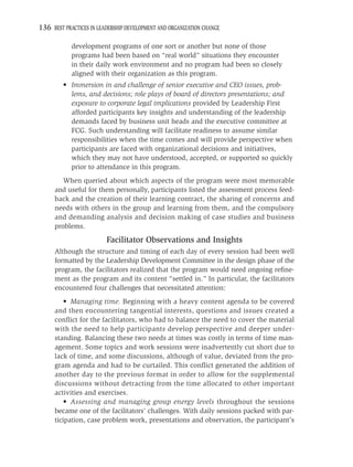 136 BEST PRACTICES IN LEADERSHIP DEVELOPMENT AND ORGANIZATION CHANGE

            development programs of one sort or another but none of those
            programs had been based on “real world” situations they encounter
            in their daily work environment and no program had been so closely
            aligned with their organization as this program.
         • Immersion in and challenge of senior executive and CEO issues, prob-
           lems, and decisions; role plays of board of directors presentations; and
           exposure to corporate legal implications provided by Leadership First
           afforded participants key insights and understanding of the leadership
           demands faced by business unit heads and the executive committee at
           FCG. Such understanding will facilitate readiness to assume similar
           responsibilities when the time comes and will provide perspective when
           participants are faced with organizational decisions and initiatives,
           which they may not have understood, accepted, or supported so quickly
           prior to attendance in this program.
        When queried about which aspects of the program were most memorable
     and useful for them personally, participants listed the assessment process feed-
     back and the creation of their learning contract, the sharing of concerns and
     needs with others in the group and learning from them, and the compulsory
     and demanding analysis and decision making of case studies and business
     problems.

                         Facilitator Observations and Insights
     Although the structure and timing of each day of every session had been well
     formatted by the Leadership Development Committee in the design phase of the
     program, the facilitators realized that the program would need ongoing reﬁne-
     ment as the program and its content “settled in.” In particular, the facilitators
     encountered four challenges that necessitated attention:
         • Managing time. Beginning with a heavy content agenda to be covered
     and then encountering tangential interests, questions and issues created a
     conﬂict for the facilitators, who had to balance the need to cover the material
     with the need to help participants develop perspective and deeper under-
     standing. Balancing these two needs at times was costly in terms of time man-
     agement. Some topics and work sessions were inadvertently cut short due to
     lack of time, and some discussions, although of value, deviated from the pro-
     gram agenda and had to be curtailed. This conﬂict generated the addition of
     another day to the previous format in order to allow for the supplemental
     discussions without detracting from the time allocated to other important
     activities and exercises.
         • Assessing and managing group energy levels throughout the sessions
     became one of the facilitators’ challenges. With daily sessions packed with par-
     ticipation, case problem work, presentations and observation, the participant’s
 
