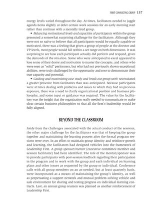 FIRST CONSULTING GROUP   137

energy levels varied throughout the day. At times, facilitators needed to juggle
agenda items slightly or defer certain work sessions for an early morning start
rather than continue with a mentally tired group.
   • Balancing motivational levels and capacities of participants within the group
presented a somewhat surprising challenge for the facilitators. Although they
were not so naïve to believe that all participants would be equally capable or
motivated, there was a feeling that given a group of people at the director and
VP levels, most people would fall within a set range on both dimensions. It was
surprising to see how each participant actually did perform and respond, given
the demands of the situation. Some who were anticipated to excel appeared to
lose some of their desire and motivation to master the concepts, and others who
were seen as “solid” performers, but who had not previously shown exceptional
abilities, were truly challenged by the opportunity and rose to demonstrate their
true capacity and potential.
   • Guiding and maximizing case study and break-out group work necessitated
a greater presence from facilitators than was anticipated. Because participants
were at times dealing with problems and issues to which they had no previous
exposure, there was a need to clarify organizational position and business phi-
losophy, and some input or guidance was required. The value for the facilita-
tors was the insight that the organization really needed to communicate or make
clear certain business philosophies so that all the ﬁrm’s leadership would be
fully aligned.


                        BEYOND THE CLASSROOM
Aside from the challenges associated with the actual conduct of the sessions,
the other major challenge for the facilitators was that of keeping the group
together and maintaining the learning process after the formal program ses-
sions were over. In an effort to maintain group identity and reinforce growth
and learning, the facilitators had designed vehicles into the framework of
Leadership First. A group sponsor/mentor (executive committee member and
session facilitator) had been identiﬁed. The role of the mentor/sponsor was
to provide participants with post-session feedback regarding their participation
in the program and to work with the group and each individual on learning
plans and other issues as requested by the group or individual. Conference
calls with all group members on an as-needed, but at least quarterly basis,
were incorporated as a means of maintaining the group’s identity, as well
as perpetuating a support network and mutual problem-solving vehicle and
safe environment for sharing and testing progress on individual learning con-
tracts. Last, an annual group reunion was planned as another reinforcement of
Leadership First.
 
