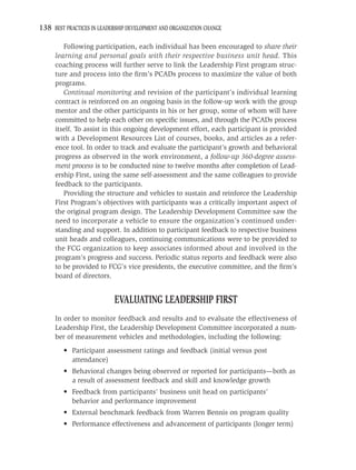 138 BEST PRACTICES IN LEADERSHIP DEVELOPMENT AND ORGANIZATION CHANGE

        Following participation, each individual has been encouraged to share their
     learning and personal goals with their respective business unit head. This
     coaching process will further serve to link the Leadership First program struc-
     ture and process into the ﬁrm’s PCADs process to maximize the value of both
     programs.
        Continual monitoring and revision of the participant’s individual learning
     contract is reinforced on an ongoing basis in the follow-up work with the group
     mentor and the other participants in his or her group, some of whom will have
     committed to help each other on speciﬁc issues, and through the PCADs process
     itself. To assist in this ongoing development effort, each participant is provided
     with a Development Resources List of courses, books, and articles as a refer-
     ence tool. In order to track and evaluate the participant’s growth and behavioral
     progress as observed in the work environment, a follow-up 360-degree assess-
     ment process is to be conducted nine to twelve months after completion of Lead-
     ership First, using the same self-assessment and the same colleagues to provide
     feedback to the participants.
        Providing the structure and vehicles to sustain and reinforce the Leadership
     First Program’s objectives with participants was a critically important aspect of
     the original program design. The Leadership Development Committee saw the
     need to incorporate a vehicle to ensure the organization’s continued under-
     standing and support. In addition to participant feedback to respective business
     unit heads and colleagues, continuing communications were to be provided to
     the FCG organization to keep associates informed about and involved in the
     program’s progress and success. Periodic status reports and feedback were also
     to be provided to FCG’s vice presidents, the executive committee, and the ﬁrm’s
     board of directors.


                            EVALUATING LEADERSHIP FIRST
     In order to monitor feedback and results and to evaluate the effectiveness of
     Leadership First, the Leadership Development Committee incorporated a num-
     ber of measurement vehicles and methodologies, including the following:
         • Participant assessment ratings and feedback (initial versus post
           attendance)
         • Behavioral changes being observed or reported for participants—both as
           a result of assessment feedback and skill and knowledge growth
         • Feedback from participants’ business unit head on participants’
           behavior and performance improvement
         • External benchmark feedback from Warren Bennis on program quality
         • Performance effectiveness and advancement of participants (longer term)
 