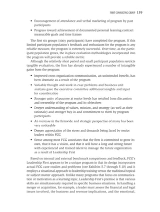 FIRST CONSULTING GROUP   139

  • Encouragement of attendance and verbal marketing of program by past
    participants
  • Progress toward achievement of documented personal learning contract
    measurable goals and time frames
   The ﬁrst six groups (sixty participants) have completed the program. If this
limited participant population’s feedback and enthusiasm for the program is any
reliable measure, the program is extremely successful. Over time, as the partic-
ipant population grows, the in-place evaluation methodologies incorporated into
the program will provide a reliable metric.
   Although the relatively short period and small participant population restricts
tangible evaluation, the ﬁrm has already experienced a number of intangible
gains from the program:
  • Improved cross-organization communication, an unintended beneﬁt, has
    been dramatic as a result of the program
  • Valuable thought and work in case problems and business unit
    analysis gave the executive committee additional insights and input
    for consideration
  • Stronger unity of purpose at senior levels has resulted from discussion
    and ownership of the program and its objectives
  • Deeper understanding of values, mission, and strategy (as well as their
    rationale) and stronger buy-in and commitment to them by program
    participants
  • An increase in the ﬁrmwide and strategic perspective of many has been
    very noticeable
  • Deeper appreciation of the stress and demands being faced by senior
    leaders within FCG
  • Sense among most FCG associates that the ﬁrm is committed to grow its
    own, that it has a vision, and that it will have a long and strong future
    with experienced and trained talent to manage the future organization
    as a result of Leadership First
   Based on internal and external benchmark comparisons and feedback, FCG’s
Leadership First appears to be a unique program in that its design incorporates
actual FCG case studies and problems (see Exhibits 5.7 through 5.10) and it
employs a situational approach to leadership training versus the traditional topical
or subject matter approach. Unlike many programs that focus on communica-
tion or motivation as a learning topic, Leadership First’s premise is that various
skills are simultaneously required in speciﬁc business situations. In handling a
merger or acquisition, for example, a leader must assess the ﬁnancial and legal
issues involved, the business and revenue implications, and the emotional,
 