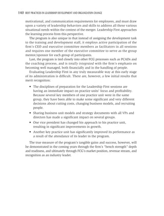 140 BEST PRACTICES IN LEADERSHIP DEVELOPMENT AND ORGANIZATION CHANGE

     motivational, and communication requirements for employees, and must draw
     upon a variety of leadership behaviors and skills to address all these various
     situational needs within the context of the merger. Leadership First approaches
     the learning process from this perspective.
        The program is also unique in that instead of assigning the development task
     to the training and development staff, it employs active participation of the
     ﬁrm’s CEO and executive committee members as facilitators in all sessions
     and requires one member of the executive committee to serve as the group
     mentor/sponsor for each group of participants.
        Last, the program is tied closely into other FCG processes such as PCADs and
     the coaching process, and is totally integrated with the ﬁrm’s emphasis on
     becoming well managed, both ﬁnancially and in the handling of people.
        Evaluating Leadership First in any truly measurable way at this early stage
     of its administration is difﬁcult. There are, however, a few initial results that
     merit recognition:
         • The disciplines of preparation for the Leadership First sessions are
           having an immediate impact on practice units’ focus and proﬁtability.
           Because several key members of one practice unit were in the same
           group, they have been able to make some signiﬁcant and very different
           decisions about cutting costs, changing business models, and recruiting
           people.
         • Sharing business unit models and strategy documents with all VPs and
           directors has made a signiﬁcant impact on several groups.
         • One vice president has changed his approach to his practice unit,
           resulting in signiﬁcant improvements in growth.
         • Another key practice unit has signiﬁcantly improved its performance as
           a result of the attendance of its leader in the program.
        The true measure of the program’s tangible gains and success, however, will
     be demonstrated in the coming years through the ﬁrm’s “bench strength” depth
     and readiness, and ultimately through FCG’s market position, revenue stream, and
     recognition as an industry leader.
 