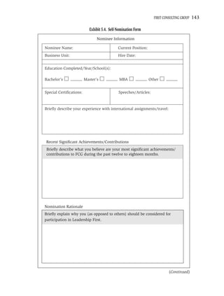 FIRST CONSULTING GROUP   143

                            Exhibit 5.4. Self-Nomination Form
                                Nominee Information

Nominee Name:                                 Current Position:
Business Unit:                                Hire Date:


Education Completed/Year/School(s):

Bachelor’s               Master’s              MBA                Other


Special Certiﬁcations:                        Speeches/Articles:



Brieﬂy describe your experience with international assignments/travel:




Recent Signiﬁcant Achievements/Contributions
 Brieﬂy describe what you believe are your most signiﬁcant achievements/
 contributions to FCG during the past twelve to eighteen months.




Nomination Rationale
Brieﬂy explain why you (as opposed to others) should be considered for
participation in Leadership First.




                                                                             (Continued)
 